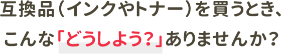 互換品（インクやトナー）を買うとき、こんな「どうしよう？」ありませんか？