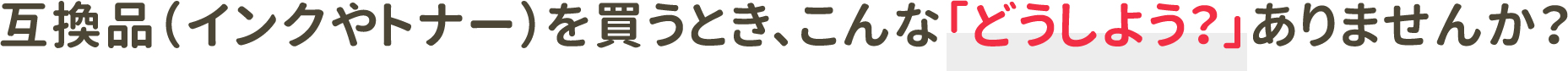 互換品（インクやトナー）を買うとき、こんな「どうしよう？」ありませんか？